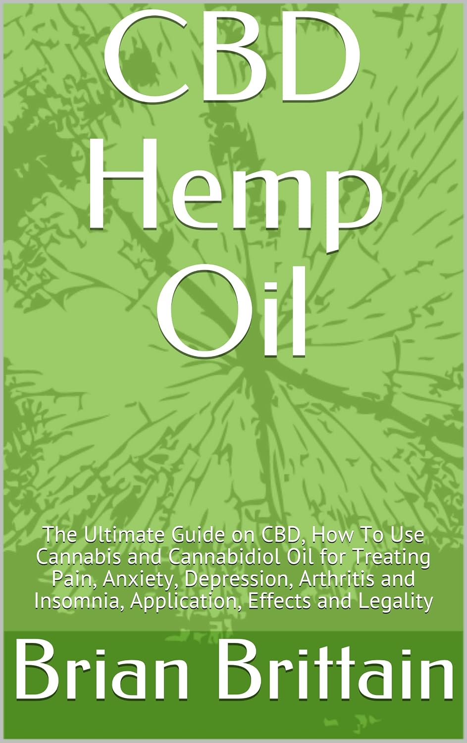 CBD Hemp Oil: The Ultimate Guide on CBD, How To Use Cannabis and Cannabidiol Oil for Treating Pain, Anxiety, Depression, Arthritis and Insomnia, Application, Effects and Legality